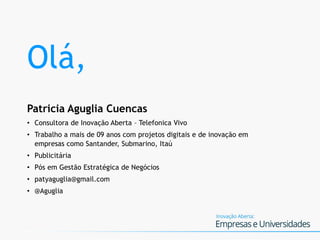 Olá,
Patricia Aguglia Cuencas
• Consultora de Inovação Aberta – Telefonica Vivo
• Trabalho a mais de 09 anos com projetos digitais e de inovação em
empresas como Santander, Submarino, Itaú
• Publicitária
• Pós em Gestão Estratégica de Negócios
• patyaguglia@gmail.com
• @Aguglia
 