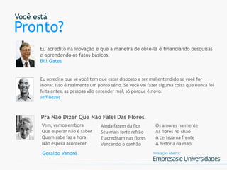 Você está
Pronto?
Eu acredito na inovação e que a maneira de obtê-la é financiando pesquisas
e aprendendo os fatos básicos.
Bill Gates
Eu acredito que se você tem que estar disposto a ser mal entendido se você for
inovar. Isso é realmente um ponto sério. Se você vai fazer alguma coisa que nunca foi
feita antes, as pessoas vão entender mal, só porque é novo.
Jeff Bezos
Vem, vamos embora
Que esperar não é saber
Quem sabe faz a hora
Não espera acontecer
Ainda fazem da flor
Seu mais forte refrão
E acreditam nas flores
Vencendo o canhão
Os amores na mente
As flores no chão
A certeza na frente
A história na mão
Pra Não Dizer Que Não Falei Das Flores
Geraldo Vandré
 