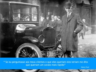 “ Se eu perguntasse aos meus clientes o que eles queriam eles teriam me dito
que queriam um cavalo mais rápido”
Henry Ford
 