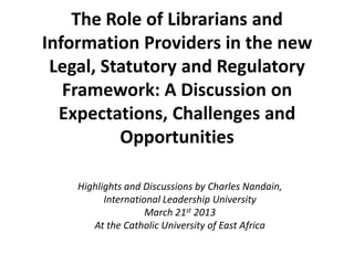 The Role of Librarians and
Information Providers in the new
Legal, Statutory and Regulatory
Framework: A Discussion on
Expectations, Challenges and
Opportunities
Highlights and Discussions by Charles Nandain,
International Leadership University
March 21st 2013
At the Catholic University of East Africa
 