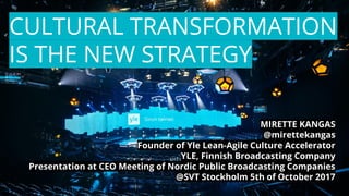 CULTURAL TRANSFORMATION
IS THE NEW STRATEGY
MIRETTE KANGAS
@mirettekangas
Founder of Yle Lean-Agile Culture Accelerator
YLE, Finnish Broadcasting Company
Presentation at CEO Meeting of Nordic Public Broadcasting Companies
@SVT Stockholm 5th of October 2017
 