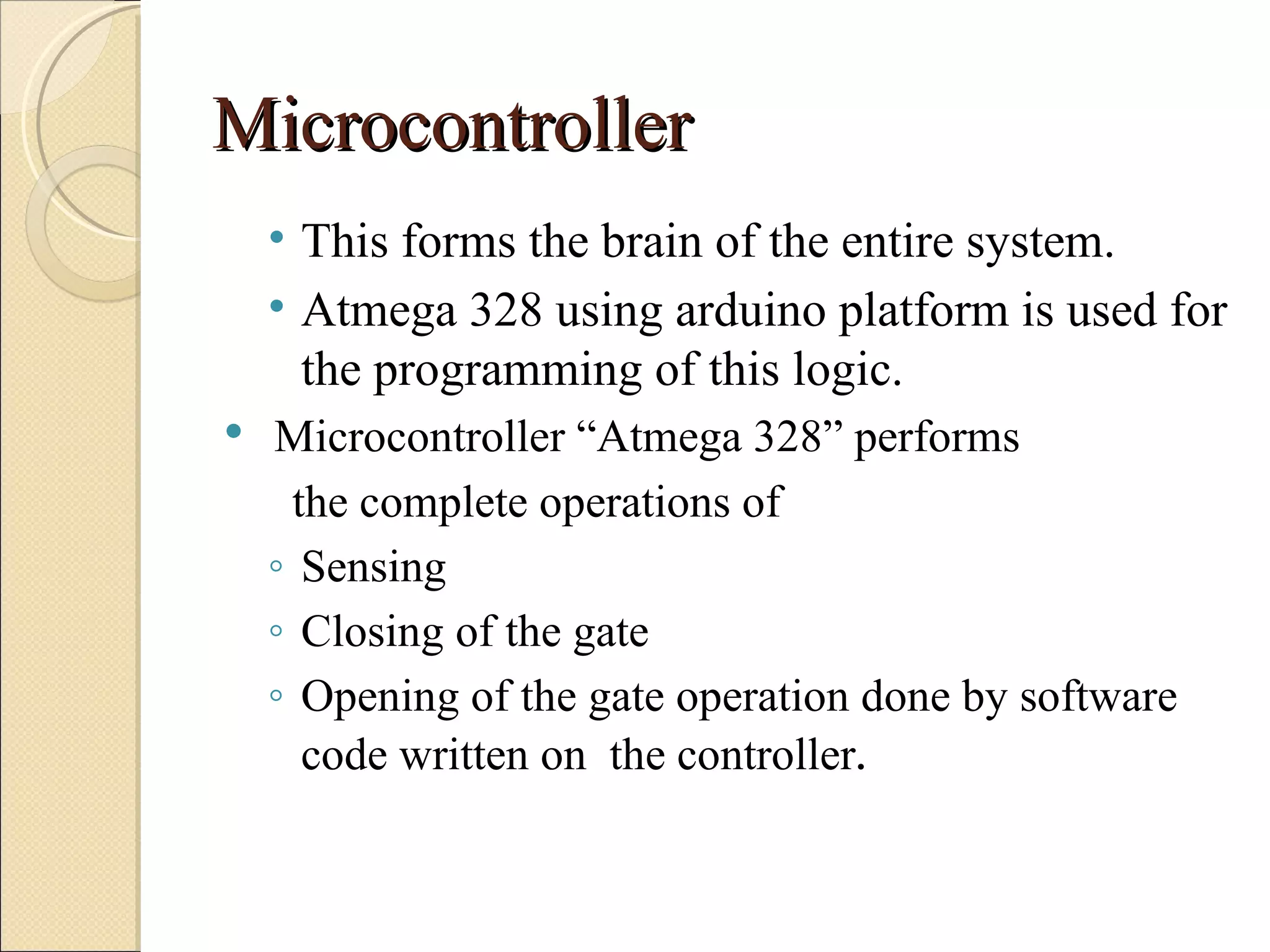 Microcontroller
    • This forms the brain of the entire system.
    • Atmega 328 using arduino platform is used for
      the programming of this logic.
   Microcontroller “Atmega 328” performs
     the complete operations of
    ◦ Sensing
    ◦ Closing of the gate
    ◦ Opening of the gate operation done by software
      code written on the controller.
 