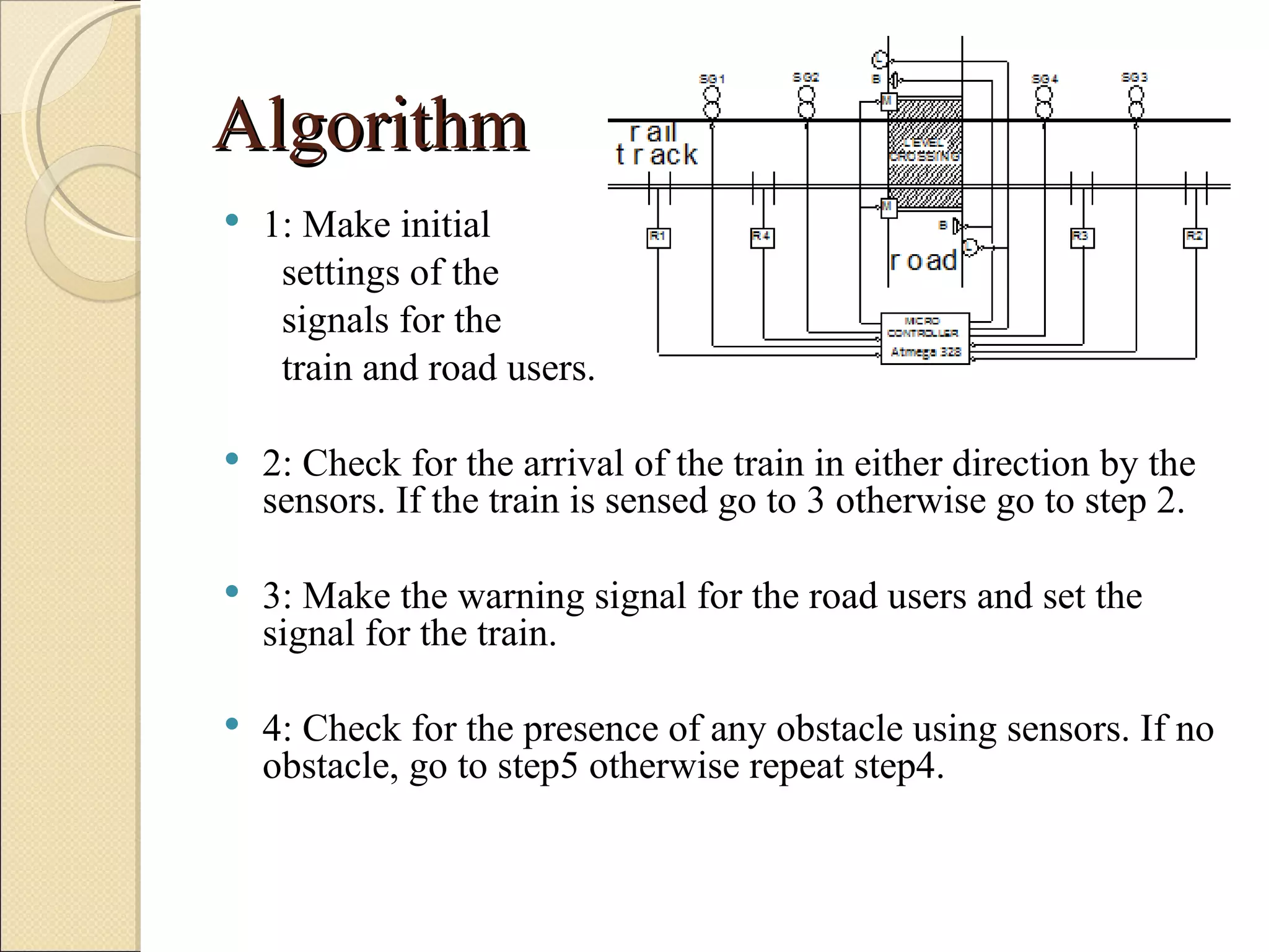 Algorithm
   1: Make initial
     settings of the
     signals for the
     train and road users.

   2: Check for the arrival of the train in either direction by the
    sensors. If the train is sensed go to 3 otherwise go to step 2.

   3: Make the warning signal for the road users and set the
    signal for the train.

   4: Check for the presence of any obstacle using sensors. If no
    obstacle, go to step5 otherwise repeat step4.
 