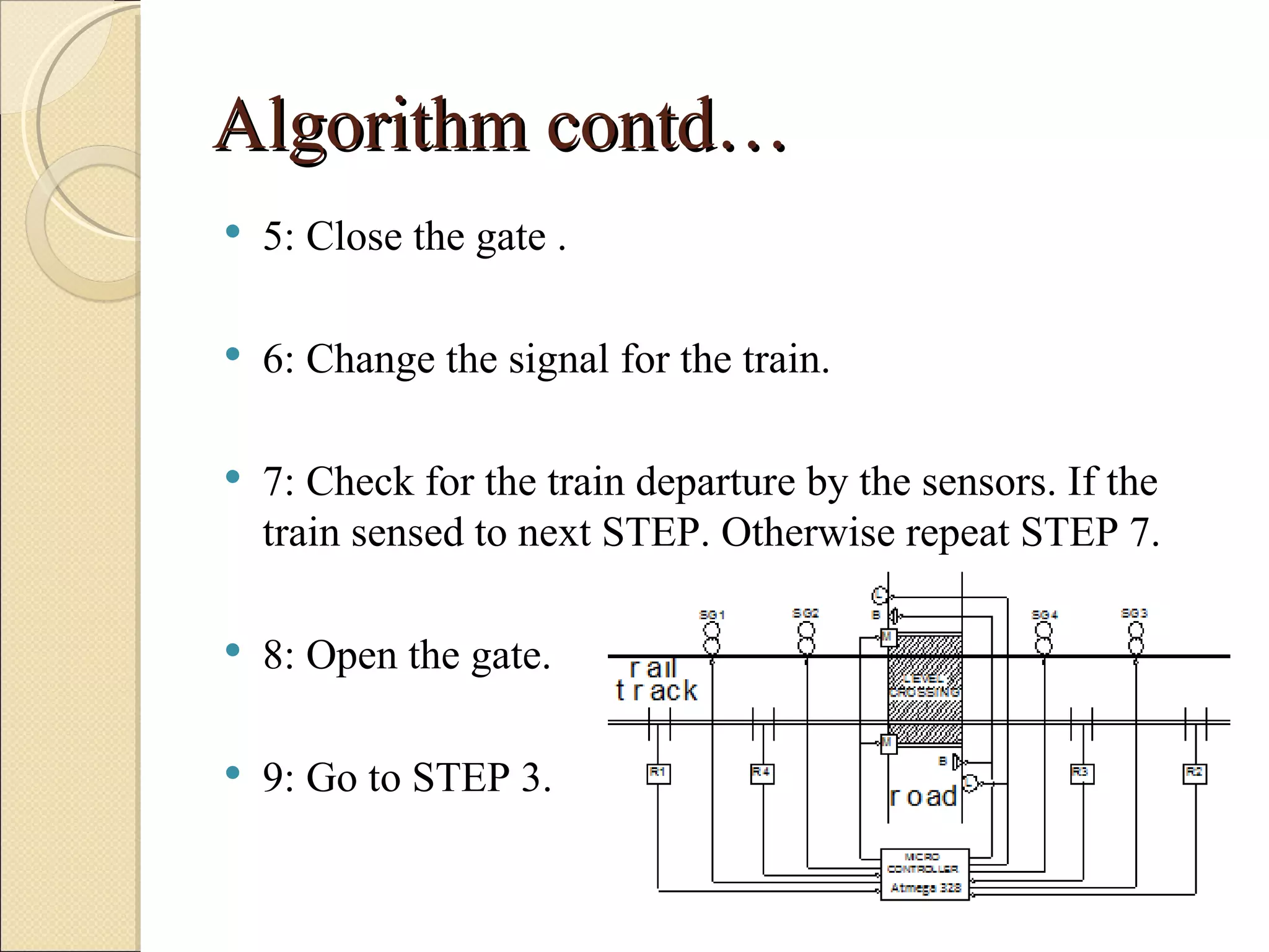 Algorithm contd…
   5: Close the gate .

   6: Change the signal for the train.

   7: Check for the train departure by the sensors. If the
    train sensed to next STEP. Otherwise repeat STEP 7.

   8: Open the gate.

   9: Go to STEP 3.
 