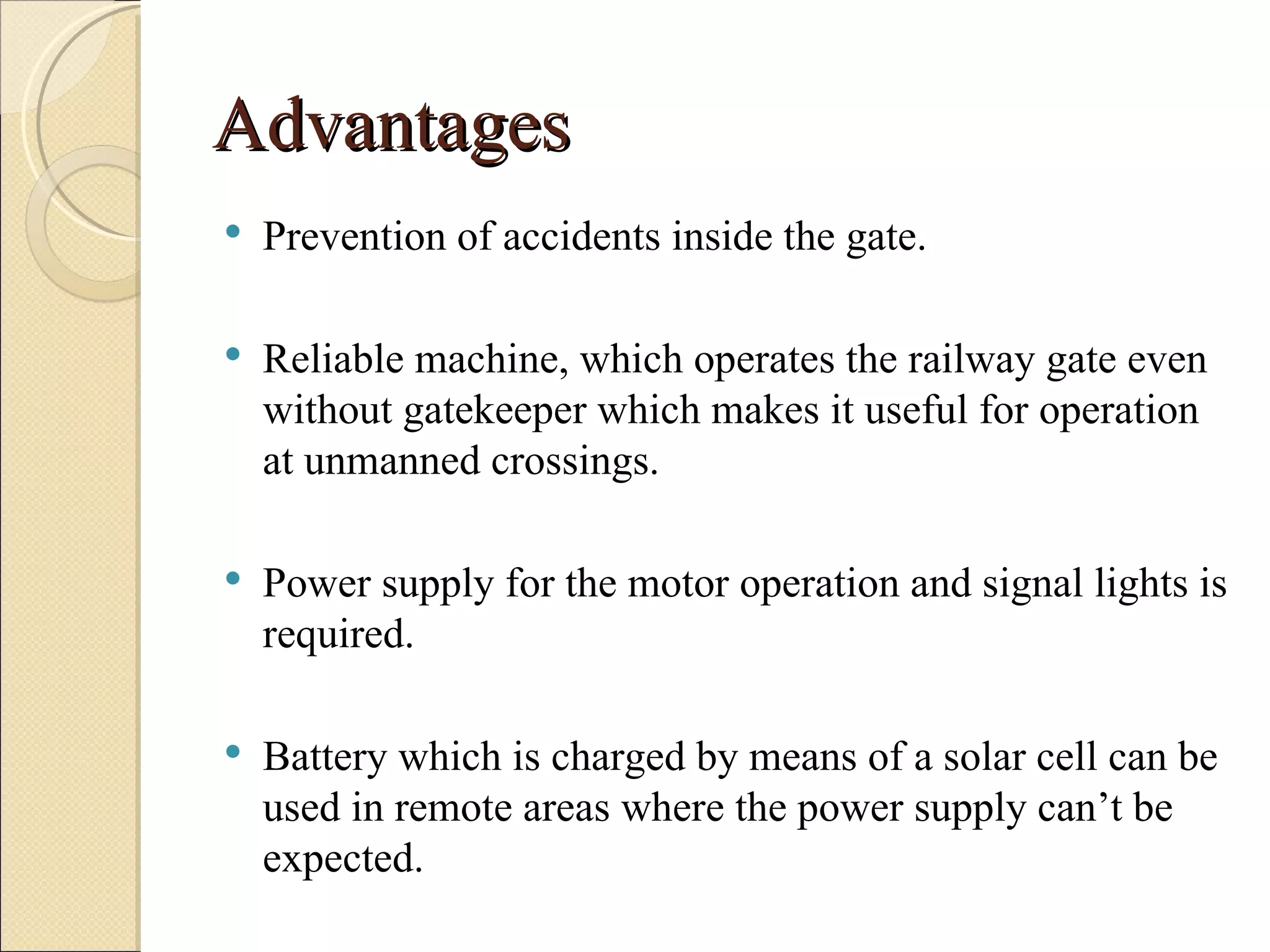 Advantages
   Prevention of accidents inside the gate.

   Reliable machine, which operates the railway gate even
    without gatekeeper which makes it useful for operation
    at unmanned crossings.

   Power supply for the motor operation and signal lights is
    required.

   Battery which is charged by means of a solar cell can be
    used in remote areas where the power supply can’t be
    expected.
 