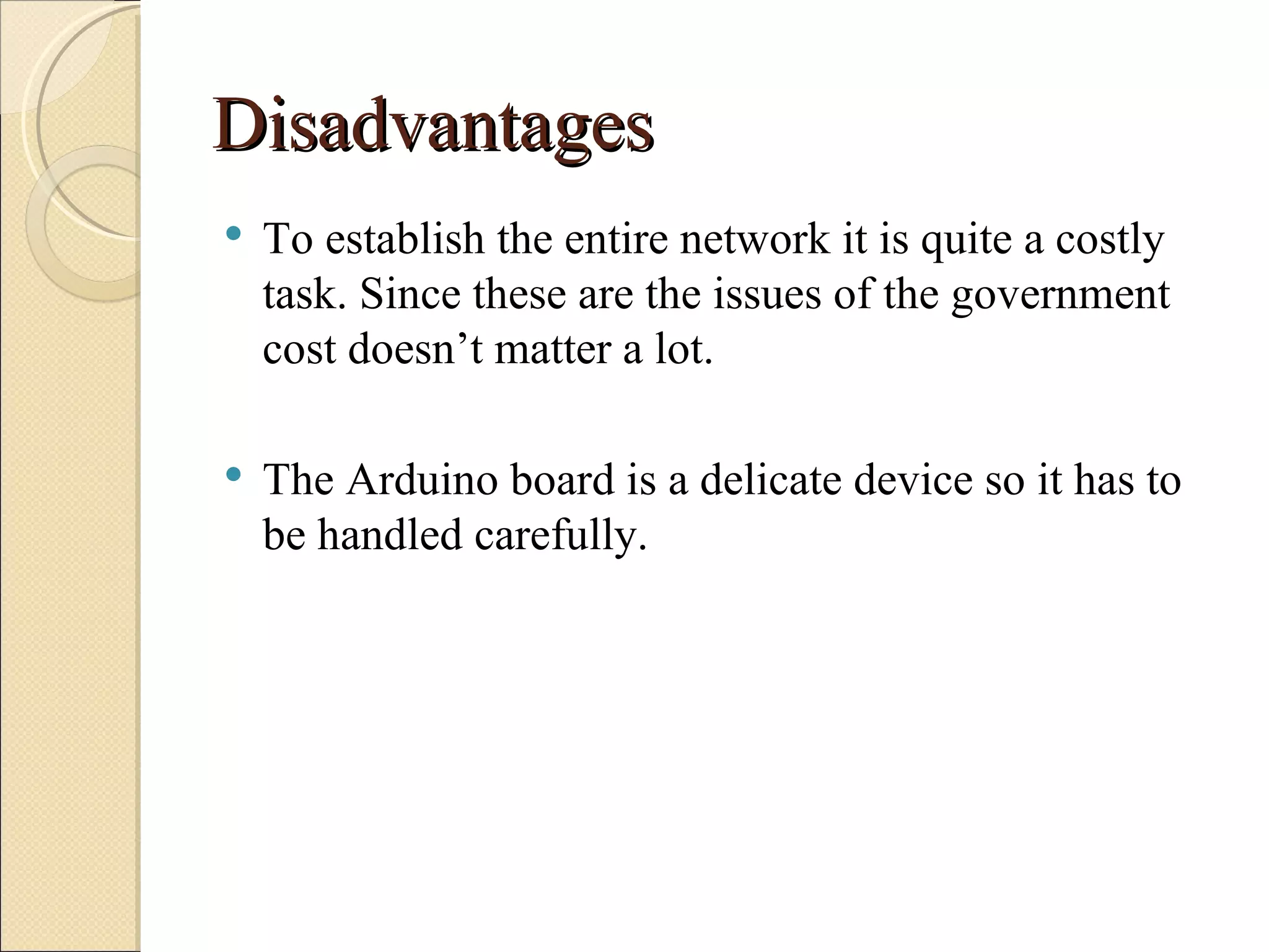 Disadvantages
   To establish the entire network it is quite a costly
    task. Since these are the issues of the government
    cost doesn’t matter a lot.

   The Arduino board is a delicate device so it has to
    be handled carefully.
 