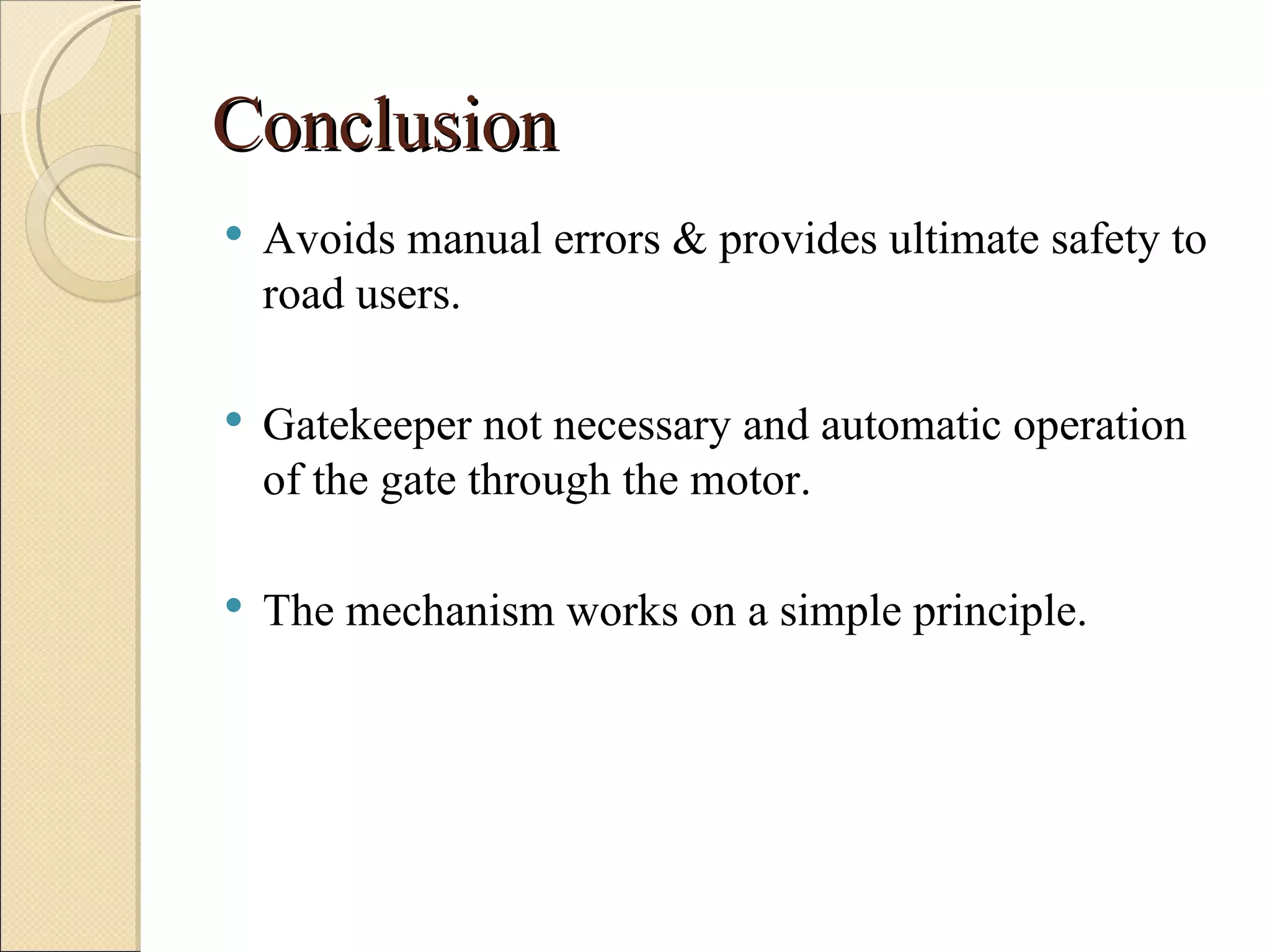 Conclusion
   Avoids manual errors & provides ultimate safety to
    road users.

   Gatekeeper not necessary and automatic operation
    of the gate through the motor.

   The mechanism works on a simple principle.
 