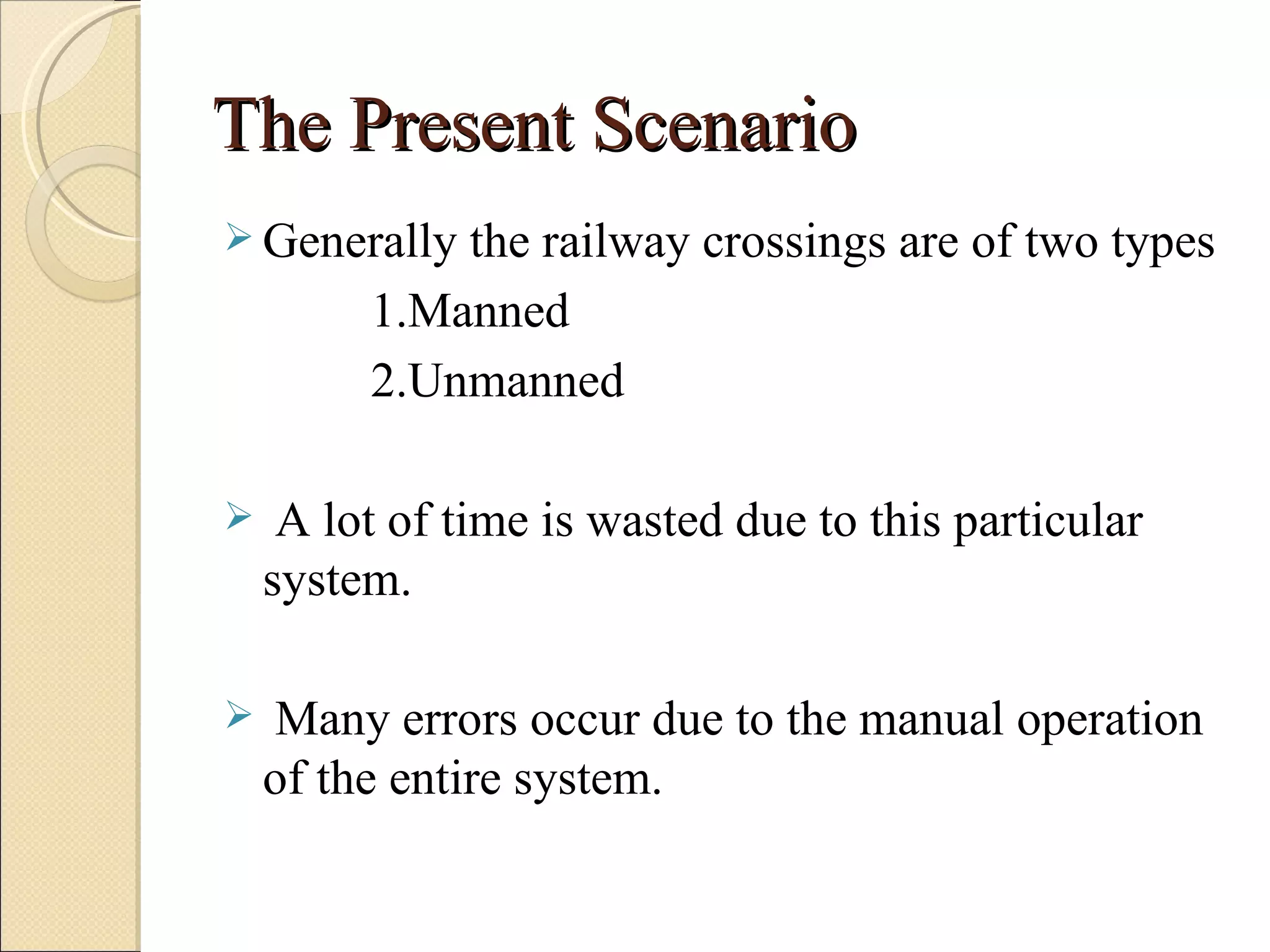 The Present Scenario
 Generally  the railway crossings are of two types
         1.Manned
         2.Unmanned

    A lot of time is wasted due to this particular
    system.

   Many errors occur due to the manual operation
    of the entire system.
 