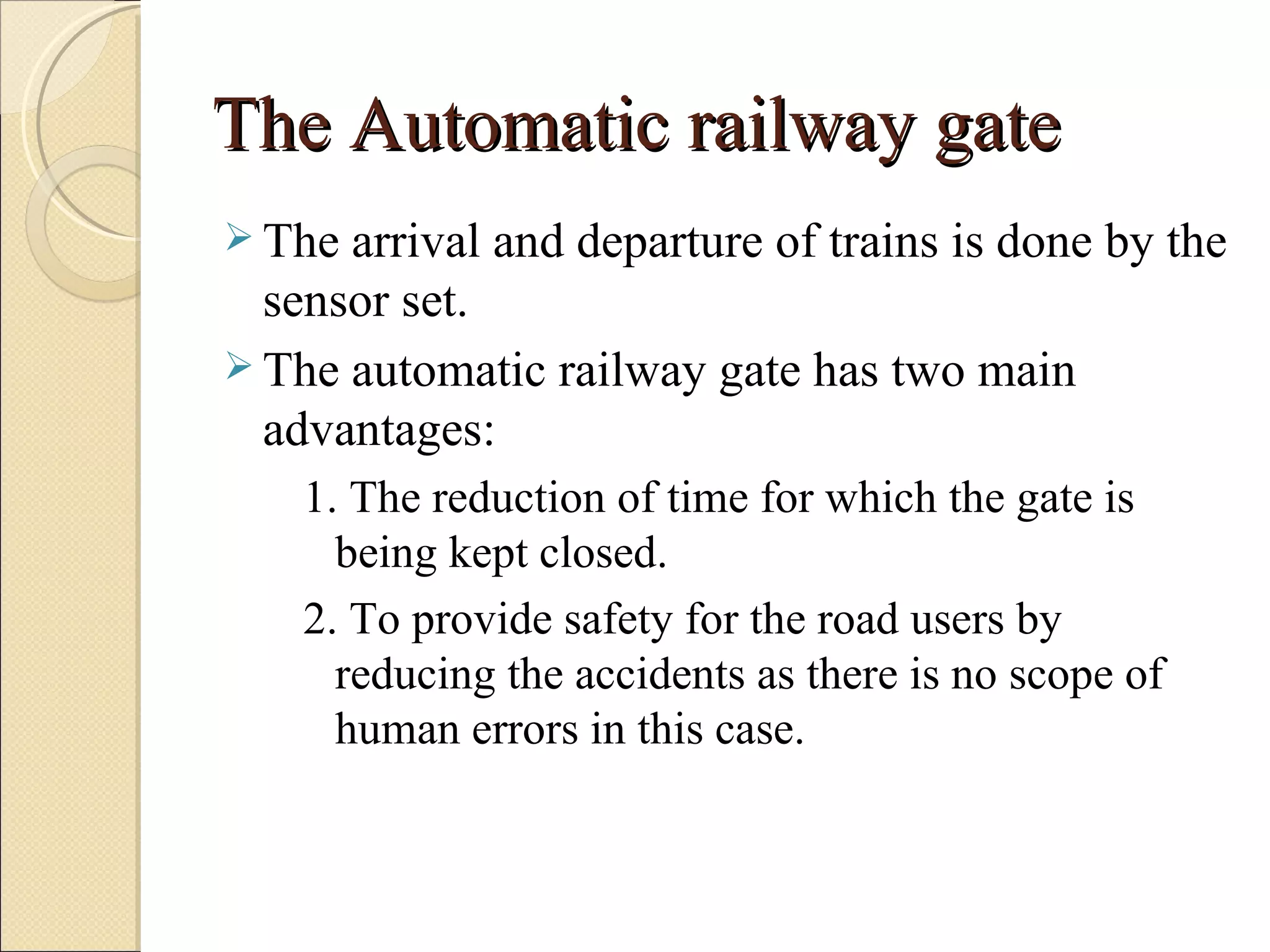 The Automatic railway gate
 The arrival and departure of trains is done by the
  sensor set.
 The automatic railway gate has two main
  advantages:
    1. The reduction of time for which the gate is
      being kept closed.
    2. To provide safety for the road users by
      reducing the accidents as there is no scope of
      human errors in this case.
 