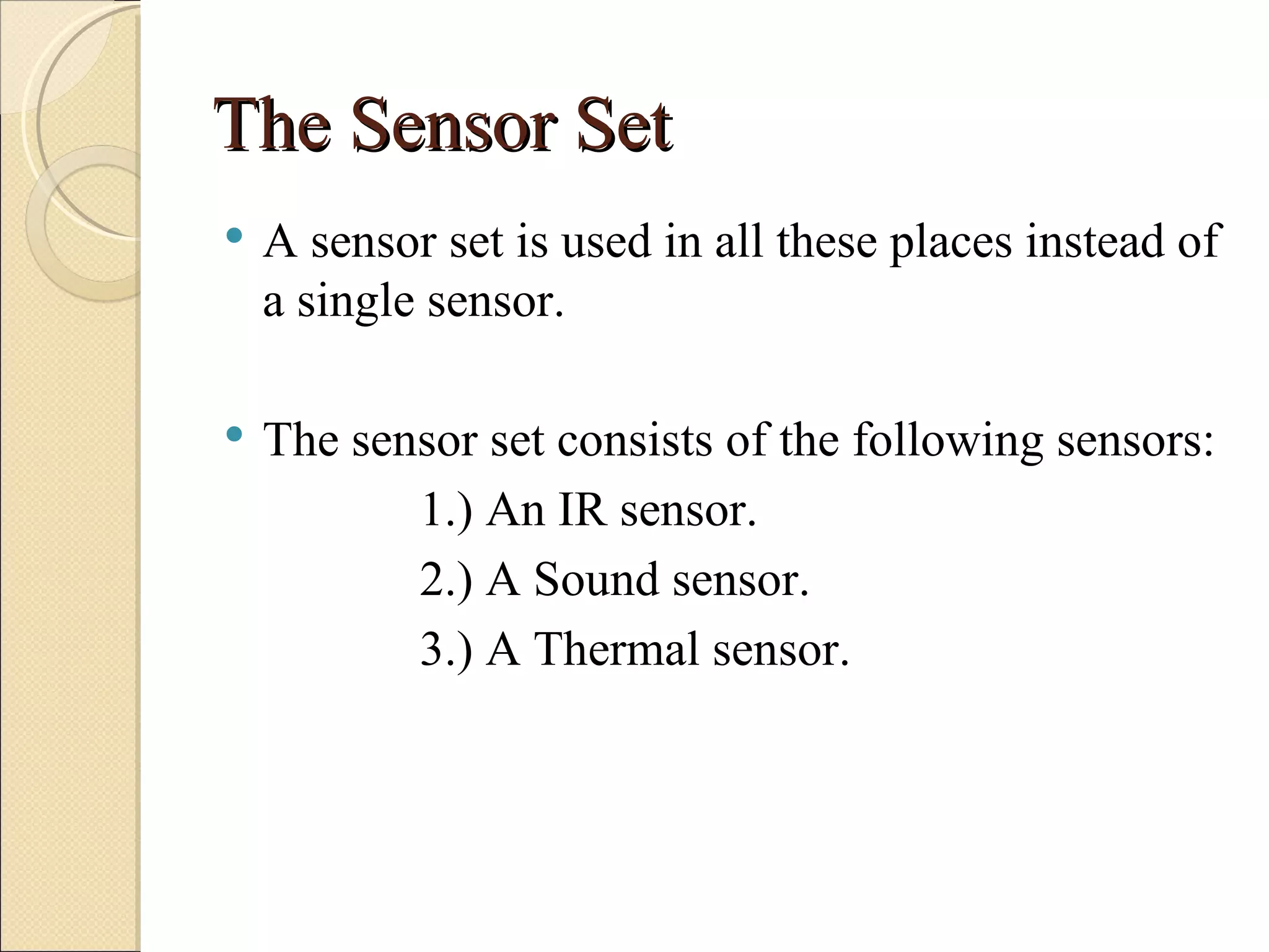 The Sensor Set
   A sensor set is used in all these places instead of
    a single sensor.

   The sensor set consists of the following sensors:
           1.) An IR sensor.
           2.) A Sound sensor.
           3.) A Thermal sensor.
 