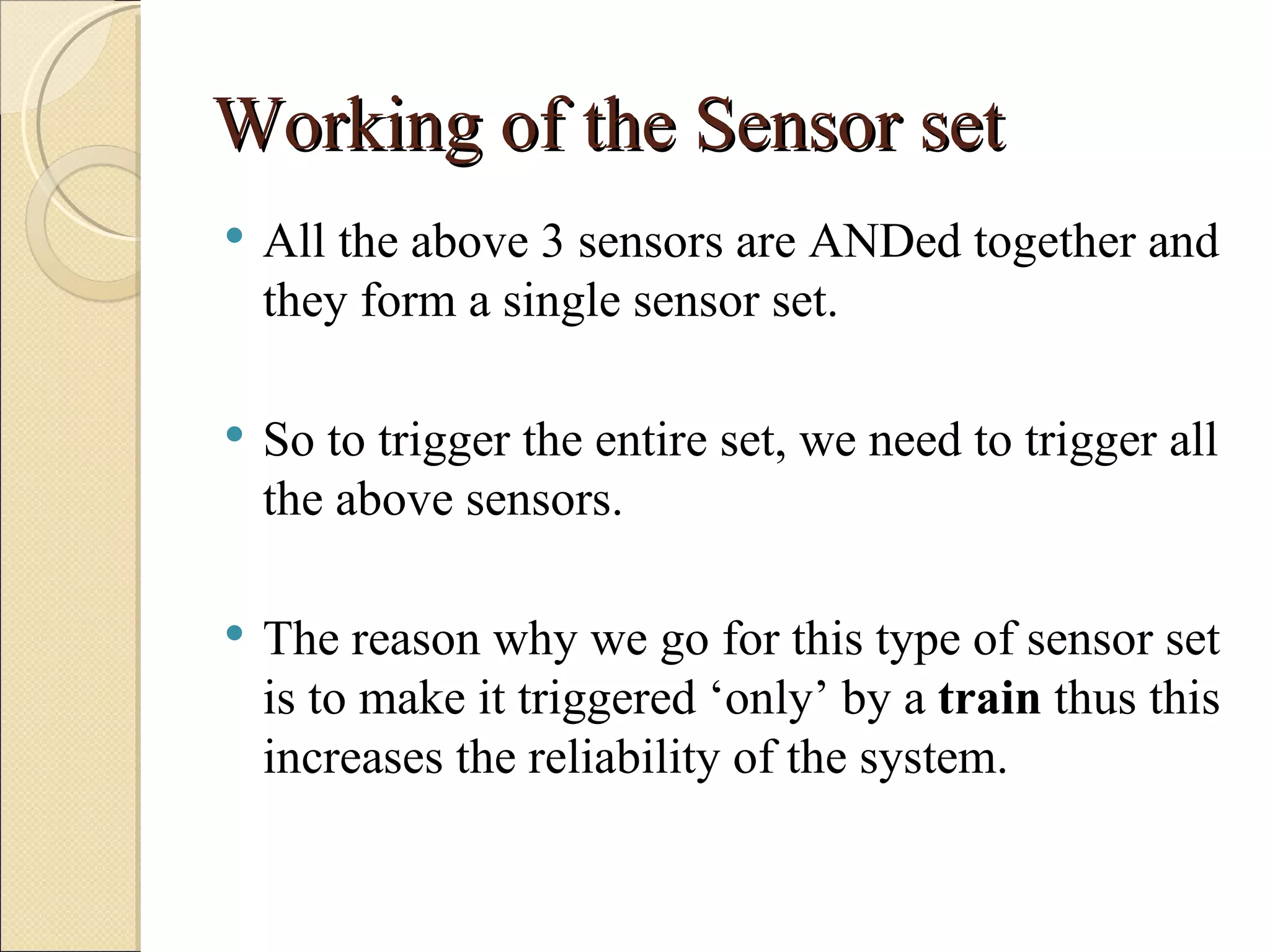Working of the Sensor set
   All the above 3 sensors are ANDed together and
    they form a single sensor set.

   So to trigger the entire set, we need to trigger all
    the above sensors.

   The reason why we go for this type of sensor set
    is to make it triggered ‘only’ by a train thus this
    increases the reliability of the system.
 