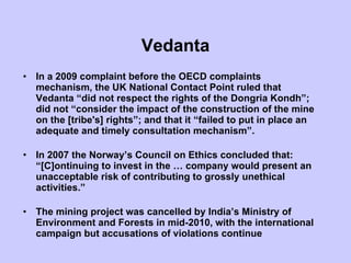 Vedanta In a 2009 complaint before the OECD complaints mechanism, the UK National Contact Point ruled that Vedanta “did not respect the rights of the Dongria Kondh”; did not “consider the impact of the construction of the mine on the [tribe's] rights”; and that it “failed to put in place an adequate and timely consultation mechanism”.  In 2007 the Norway’s Council on Ethics concluded that: “[C]ontinuing to invest in the … company would present an unacceptable risk of contributing to grossly unethical activities.” The mining project was cancelled by India’s Ministry of Environment and Forests in mid-2010, with the international campaign but accusations of violations continue 