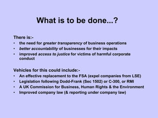 What is to be done...?   There is:- the need for  greater transparency  of business operations better accountability  of businesses for their impacts  improved  access to justice  for victims of harmful corporate conduct Vehicles for this could include:- An effective replacement to the FSA (expel companies from LSE) Legislation following Dodd-Frank (Sec 1502) or C-300, or RMI A UK Commission for Business, Human Rights & the Environment Improved company law (& reporting under company law) 