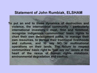 Statement of John Rumbiak, ELSHAM To put an end to these dynamics of destruction and violence, the international community - particularly international investors - must, first and foremost, recognize indigenous communities' basic rights to chart their own development paths, to manage their own resources, to pursue their traditional livelihoods and cultures, and to say NO to multinational operations on their lands. The failure to respect communities' basic right to "just say no" exists at the heart of the nexus of human rights violations, environmental degradation and conflict.   