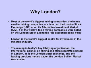 Why London? Most of the world’s biggest mining companies, and many smaller mining companies, are listed on the London Stock Exchange (LSE) or on its Alternative Investment Market, (AIM). 4 of the world’s top 5 mining companies were listed on the London Stock Exchange (the exception being Vale) London is the world’s biggest centre for investment in the minerals industry The mining industry’s key lobbying organisation, the International Council on Mining and Metals (ICMM) is based in London, as is the London Metal exchange, and the leading precious metals trader, the London Bullion Market Association 