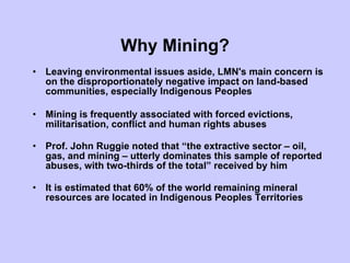 Why Mining? Leaving environmental issues aside, LMN's main concern is on the disproportionately negative impact on land-based communities, especially Indigenous Peoples Mining is frequently associated with forced evictions, militarisation, conflict and human rights abuses Prof. John Ruggie noted that “the extractive sector – oil, gas, and mining – utterly dominates this sample of reported abuses, with two-thirds of the total” received by him It is estimated that 60% of the world remaining mineral resources are located in Indigenous Peoples Territories 