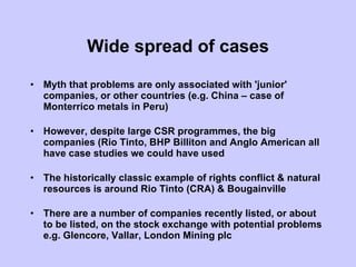 Wide spread of cases Myth that problems are only associated with 'junior' companies, or other countries (e.g. China – case of Monterrico metals in Peru) However, despite large CSR programmes, the big companies (Rio Tinto, BHP Billiton and Anglo American all have case studies we could have used The historically classic example of rights conflict & natural resources is around Rio Tinto (CRA) & Bougainville There are a number of companies recently listed, or about to be listed, on the stock exchange with potential problems e.g. Glencore, Vallar, London Mining plc  