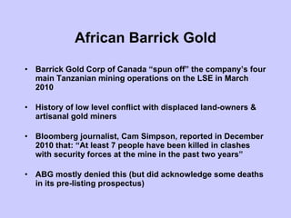 African Barrick Gold Barrick Gold Corp of Canada “spun off” the company’s four main Tanzanian mining operations on the LSE in March 2010 History of low level conflict with displaced land-owners & artisanal gold miners Bloomberg journalist, Cam Simpson, reported in December 2010 that: “At least 7 people have been killed in clashes with security forces at the mine in the past two years”  ABG mostly denied this (but did acknowledge some deaths in its pre-listing prospectus) 