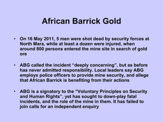 African Barrick Gold On 16 May 2011, 5 men were shot dead by security forces at North Mara, while at least a dozen were injured, when around 800 persons entered the mine site in search of gold ore ABG called the incident “deeply concerning”, but as before has never admitted responsibility. Local leaders say ABG employs police officers to provide mine security, and allege that African Barrick is benefiting from their actions ABG is a signatory to the “Voluntary Principles on Security and Human Rights”, yet has sought to down-play fatal incidents, and the role of the mine in them. It has failed to join calls for an independent enquiry  