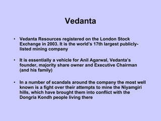Vedanta Vedanta Resources registered on the London Stock Exchange in 2003. It is the world’s 17th largest publicly-listed mining company  It is essentially a vehicle for Anil Agarwal, Vedanta’s founder, majority share owner and Executive Chairman (and his family)  In a number of scandals around the company the most well known is a fight over their attempts to mine the Niyamgiri hills, which have brought them into conflict with the Dongria Kondh people living there 