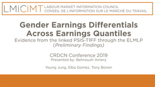 LABOUR MARKET INFORMATION COUNCIL
CONSEIL DE L’INFORMATION SUR LE MARCHÉ DU TRAVAIL
Gender Earnings Differentials
Across Earnings Quantiles
Evidence from the linked PSIS-T1FF through the ELMLP
(Preliminary Findings)
CRDCN Conference 2019
Presented by: Behnoush Amery
Young Jung, Elba Gomez, Tony Bonen
 