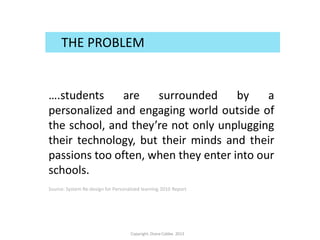 ….students are surrounded by a
personalized and engaging world outside of
the school, and they’re not only unplugging
their technology, but their minds and their
passions too often, when they enter into our
schools.
Source: System Re-design for Personalized learning 2010 Report
THE PROBLEM
Copyright.Diana Cobbe. 2013
 