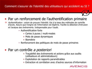 Comment s’assurer de l’identité des utilisateurs qui accèdent au SI ? Par un renforcement de l’authentification primaire Authentification   : a ction de prouver l'identité.  E st à la base des méthodes de contrôle d'accès . A ssure que l ’ origine de l'information est  légitime . Facilite la détection d'intrusion et l'analyse des événements.  I ndispensable pour l'audit.   Authentification forte  Cartes à puces / multi-modes Mots de passe dynamiques Biométrie Renforcement des politiques de mots de passe primaires Par un contrôle  a posteriori Traçabilité des événements et actions grâce aux audits (utilisateurs et administrateurs) Exploitation de rapports paramétrables Extraction et corrélation avec d’autres sources d’information 
