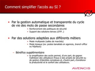 Comment simplifier l’accès au SI ? Par la gestion automatique et transparente du cycle de vie des mots de passe secondaires Renforcement des politiques de sécurité Support des solutions tierces ( OTP …) Par des solutions adaptées aux différents métiers Mode multiposte (salles de marchés) Mode kiosque (ex: postes banalisés en agences,  branch office  ou hôpitaux) Bénéfice supplémentaire la simplification des accès permet, d’une part, de gagner l’adhésion des utilisateurs finaux à des projets de sécurité ou de gestion d’identités complexes et, d’autre part, d’améliorer la productivité et le confort des utilisateurs. 