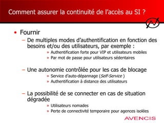 Comment assurer la continuité de l’accès au SI ? Fournir  De multiples modes d’authentification en fonction des besoins et/ou des utilisateurs, par exemple : Authentification forte pour VIP et utilisateurs mobiles Par mot de passe pour utilisateurs sédentaires Une autonomie contrôlée pour les cas de blocage  Service d’auto-dépannage ( Self-Service  ) Authentification à distance des utilisateurs La possibilité de se connecter en cas de situation dégradée Utilisateurs nomades Perte de connectivité temporaire pour agences isolées 