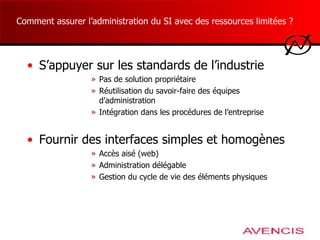Comment assurer l’administration du SI avec des ressources limitées ?  S’appuyer sur les standards de l’industrie Pas de solution propriétaire Réutilisation du savoir-faire des équipes d’administration Intégration dans les procédures de l’entreprise Fournir des interfaces simples et homogènes Accès aisé (web) Administration délégable  Gestion du cycle de vie des éléments physiques 