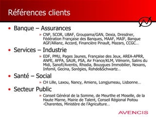 Références clients Banque – Assurances CNP, SCOR, UBAF, Groupama/GAN, Dexia, Dresdner, Fédération Française des Banques, MAAF, MAIF, Banque AGF/Allianz, Accord, Financière Pinault, Mazars, CCGC… Services – Industrie EDF, PMU, Pages Jaunes, Française des Jeux, AREA-APRR, ANPE, AFPA, SAUR, PSA, Air France/KLM, Vilmorin, Salins du Midi, Sanofi/Aventis, Rhodia, Bouygues Immobilier, Nexans, Infomil, Gecina, Sorégies, Rohde&Schwartz… Santé – Social CH Lille, Laxou, Nancy, Amiens, Longjumeau, Lisbonne… Secteur Public Conseil Général de la Somme, de Meurthe et Moselle, de la Haute Marne, Mairie de Talent, Conseil Régional Poitou -Charentes, Ministère de l’Agriculture… 