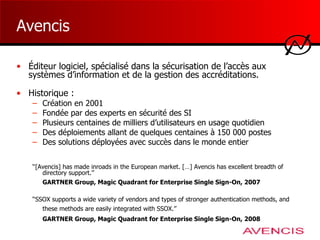 Avencis Éditeur logiciel, spécialisé dans la sécurisation de l’accès aux systèmes d’information et de la gestion des accréditations. Historique : Création en 2001 Fondée par des experts en sécurité des SI Plusieurs centaines de milliers d’utilisateurs en usage quotidien Des déploiements allant de quelques centaines à 150 000 postes Des solutions déployées avec succès dans le monde entier ‘‘ [Avencis] has made inroads in the European market. […] Avencis has excellent breadth of directory support.’’ GARTNER Group, Magic Quadrant for Enterprise Single Sign-On, 2007   ‘‘ SSOX supports a wide variety of vendors and types of stronger authentication methods, and these methods are easily integrated with SSOX. ’’   GARTNER Group, Magic Quadrant for Enterprise Single Sign-On, 200 8   