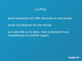 Le Pitch
savoir présenter son offre résumée en une phrase
savoir se présenter en une minute
sur votre site ou en ligne : faire comprendre vos
compétences au premier regard
 