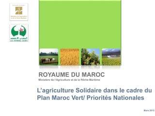 ROYAUME DU MAROC
Ministère de l’Agriculture et de la Pêche Maritime
L’agriculture Solidaire dans le cadre du
Plan Maroc Vert/ Priorités Nationales
Mars 2015
 