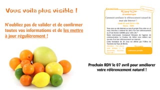Vous voila plus visible !
N’oubliez pas de valider et de confirmer
toutes vos informations et de les mettre
à jour régulièrement !
Prochain RDV le 07 avril pour améliorer
votre référencement naturel !
 