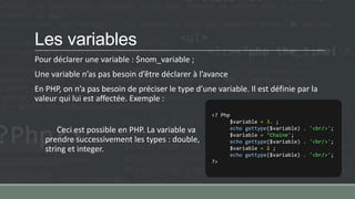 Les variables
Pour déclarer une variable : $nom_variable ;
Une variable n’as pas besoin d’être déclarer à l’avance
En PHP, on n’a pas besoin de préciser le type d’une variable. Il est définie par la
valeur qui lui est affectée. Exemple :
Ceci est possible en PHP. La variable va
prendre successivement les types : double,
string et integer.
<? Php
$variable = 3. ;
echo gettype($variable) . '<br/>';
$variable = ‘Chaine';
echo gettype($variable) . '<br/>';
$variable = 2 ;
echo gettype($variable) . '<br/>';
?>
 