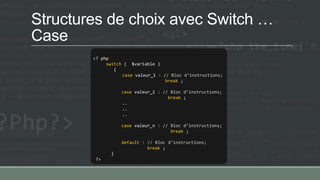 Structures de choix avec Switch …
Case
<? php
switch ( $variable )
{
case valeur_1 : // Bloc d’instructions;
break ;
case valeur_2 : // Bloc d’instructions;
break ;
..
..
..
case valeur_n : // Bloc d’instructions;
break ;
default : // Bloc d’instructions;
break ;
}
?>
 