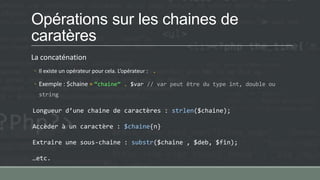 Opérations sur les chaines de
caratères
La concaténation
◦ Il existe un opérateur pour cela. L’opérateur : .
◦ Exemple : $chaine = ‚chaine‛ . $var // var peut être du type int, double ou
string
Longueur d’une chaine de caractères : strlen($chaine);
Accèder à un caractère : $chaine{n}
Extraire une sous-chaine : substr($chaine , $deb, $fin);
…etc.
 