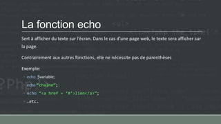 La fonction echo
Sert à afficher du texte sur l’écran. Dans le cas d’une page web, le texte sera afficher sur
la page.
Contrairement aux autres fonctions, elle ne nécessite pas de parenthèses
Exemple:
◦ echo $variable;
◦ echo ‚chaine‛;
◦ echo ‚<a href = ‘#’>lien</a>‛;
◦ …etc.
 