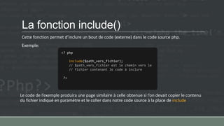 La fonction include()
Cette fonction permet d’inclure un bout de code (externe) dans le code source php.
Exemple:
Le code de l’exemple produira une page similaire à celle obtenue si l’on devait copier le contenu
du fichier indiqué en paramètre et le coller dans notre code source à la place de include
<? php
include($path_vers_fichier);
// $path_vers_fichier est le chemin vers le
// fichier contenant le code à inclure
?>
 