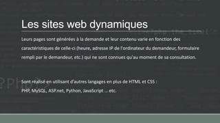 Les sites web dynamiques
Leurs pages sont générées à la demande et leur contenu varie en fonction des
caractéristiques de celle-ci (heure, adresse IP de l'ordinateur du demandeur, formulaire
rempli par le demandeur, etc.) qui ne sont connues qu'au moment de sa consultation.
Sont réalisé en utilisant d’autres langages en plus de HTML et CSS :
PHP, MySQL, ASP.net, Python, JavaScript … etc.
 