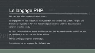Le langage PHP
PHP tien pour « PHP Hypertext Preprocessor »
Le langage PHP fut créé en 1994 par Rasmus Lerdorf pour son site web. C'était à l'origine une
bibliothèque logicielle en Perl dont il se servait pour conserver une trace des visiteurs qui
venaient consulter son CV
En 2002, PHP est utilisé par plus de 8 millions de sites Web à travers le monde, en 2007 par plus
de 20 millions et en 2013 par plus de 244 millions
PHP est un langage impératif orienté objet.
Très influencé par les langages : Perl, C/C++ et Java
 