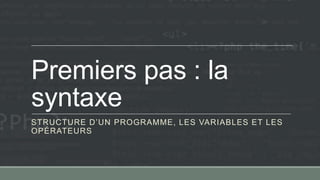 Premiers pas : la
syntaxe
STRUCTURE D’UN PROGRAMME, LES VARIABLES ET LES
OPÉRATEURS
 