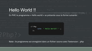 Hello World !!
En PHP, le programme « Hello world » se présente sous la forme suivante :
Note : le programme est enregistré dans un fichier source avec l’extension : .php
<? Php
echo ‘ Hello World!! ’ ;
?>
 
