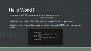 Hello World !!
Un programme PHP se présente sous la forme suivante:
<?php (Votre code) ?>
La balise <?php ?> fait office de « Début » et de « Fin de programme »
La balise <?php ?> peut être placé au milieu d’un code HTML : rien n’empêche
d’avoir :
// Code HTML
<? Php /*(Code PHP) */ ?>
// Code HTML
<? Php /*(Code PHP) */ ?>
// Code HTML
…
 