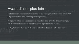 Avant d’aller plus loin
Les SGBD ne sont pas directement accessibles : il faut passer par un intermédiaire comme PHP
( et puis même dans le cas contraire ça ne changerai rien)
Pour pouvoir utiliser une base de données, il faut d’abord s’y connecter. On aura besoin pour
cela de l’adresse du serveur où elle se trouve, d’un login et d’un mot de passe.
En Php, l’utilisation des bases de données se fait en faisant appel à des fonctions ayant :
 