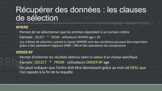 Récupérer des données : les clauses
de sélection
WHERE
◦ Permet de ne sélectionner que les entrées répondant à un certain critère
◦ Exemple : SELECT * FROM utilisateurs WHERE age > 20
◦ Les critères de sélection suivant la clause WHERE sont des conditions pouvant être exprimées
grâce à des opérateurs logiques (AND , OR) et des opérateurs de comparaison
ORDER BY
◦ Permet d’ordonner les résultats obtenus selon la valeur d’un champ spécifique
◦ Exemple : SELECT * FROM utilisateurs ORDER BY age
◦ On peut indiquer que l’ordre doit être décroissant grâce au mot clé DESC que
l’on rajoute à la fin de la requête
 