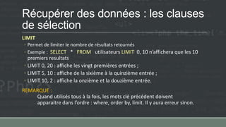 Récupérer des données : les clauses
de sélection
LIMIT
◦ Permet de limiter le nombre de résultats retournés
◦ Exemple : SELECT * FROM utilisateurs LIMIT 0, 10 n’affichera que les 10
premiers resultats
◦ LIMIT 0, 20 : affiche les vingt premières entrées ;
◦ LIMIT 5, 10 : affiche de la sixième à la quinzième entrée ;
◦ LIMIT 10, 2 : affiche la onzième et la douzième entrée.
REMARQUE :
Quand utilisés tous à la fois, les mots clé précédent doivent
apparaitre dans l’ordre : where, order by, limit. Il y aura erreur sinon.
 