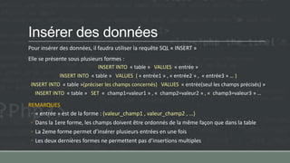 Insérer des données
Pour insérer des données, il faudra utiliser la requête SQL « INSERT »
Elle se présente sous plusieurs formes :
INSERT INTO « table » VALUES « entrée »
INSERT INTO « table » VALUES ( « entrée1 » , « entrée2 » , « entrée3 » … )
INSERT INTO « table »(préciser les champs concernés) VALUES « entrée(seul les champs précisés) »
INSERT INTO « table » SET « champ1=valeur1 » , « champ2=valeur2 » , « champ3=valeur3 » …
REMARQUES
◦ « entrée » est de la forme : (valeur_champ1 , valeur_champ2 , …)
◦ Dans la 1ere forme, les champs doivent être ordonnés de la même façon que dans la table
◦ La 2eme forme permet d’insérer plusieurs entrées en une fois
◦ Les deux dernières formes ne permettent pas d’insertions multiples
 