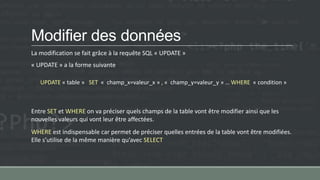 Modifier des données
La modification se fait grâce à la requête SQL « UPDATE »
« UPDATE » a la forme suivante
UPDATE « table » SET « champ_x=valeur_x » , « champ_y=valeur_y » … WHERE « condition »
Entre SET et WHERE on va préciser quels champs de la table vont être modifier ainsi que les
nouvelles valeurs qui vont leur être affectées.
WHERE est indispensable car permet de préciser quelles entrées de la table vont être modifiées.
Elle s’utilise de la même manière qu’avec SELECT
 